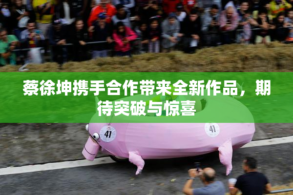 蔡徐坤携手合作带来全新作品，期待突破与惊喜