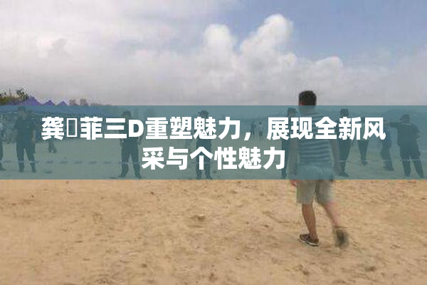 龚玥菲三D重塑魅力，展现全新风采与个性魅力