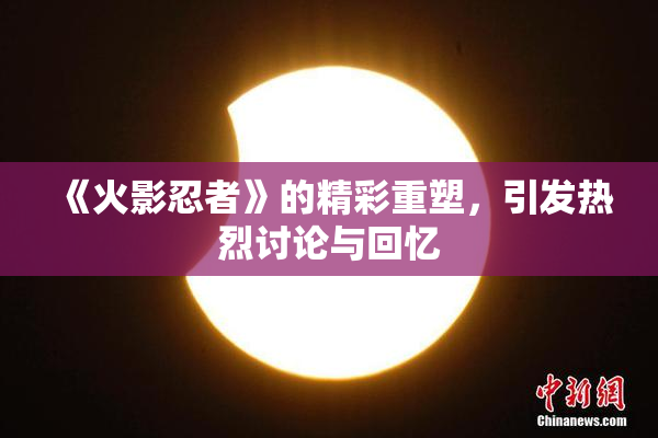 《火影忍者》的精彩重塑，引发热烈讨论与回忆