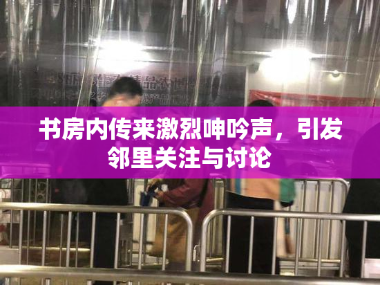 书房内传来激烈呻吟声，引发邻里关注与讨论