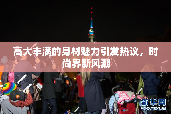 高大丰满的身材魅力引发热议，时尚界新风潮
