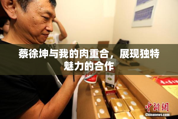 蔡徐坤与我的肉重合，展现独特魅力的合作
