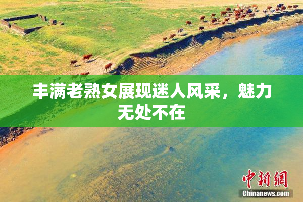 丰满老熟女展现迷人风采，魅力无处不在
