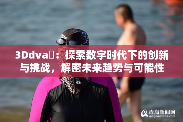3Ddva婬：探索数字时代下的创新与挑战，解密未来趋势与可能性
