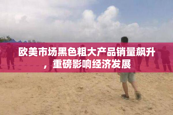 欧美市场黑色粗大产品销量飙升，重磅影响经济发展