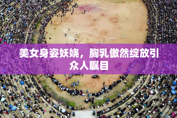 美女身姿妖娆，胸乳傲然绽放引众人瞩目