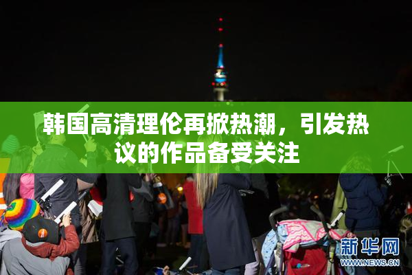 韩国高清理伦再掀热潮，引发热议的作品备受关注