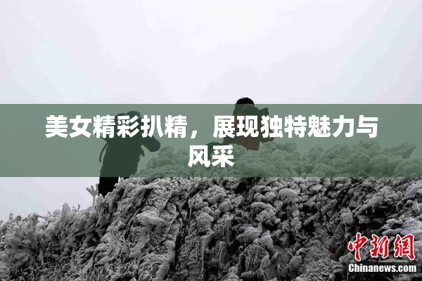 美女精彩扒精，展现独特魅力与风采