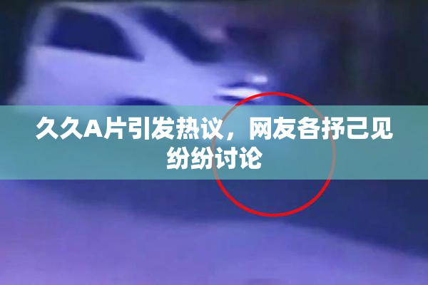 久久A片引发热议，网友各抒己见纷纷讨论