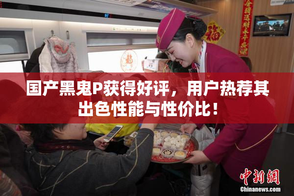 国产黑鬼P获得好评，用户热荐其出色性能与性价比！