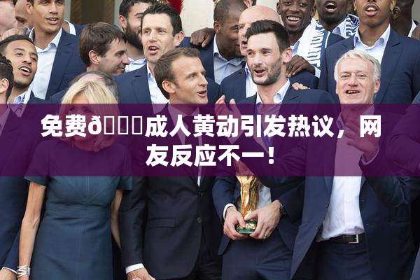 免费🔞成人黄动引发热议，网友反应不一！