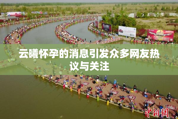 云曦怀孕的消息引发众多网友热议与关注