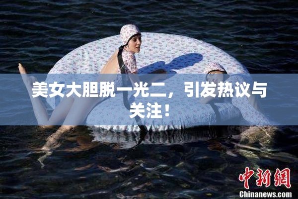 美女大胆脱一光二，引发热议与关注！