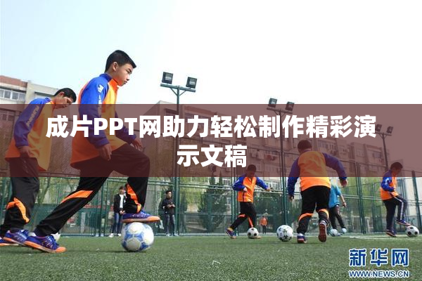 成片PPT网助力轻松制作精彩演示文稿