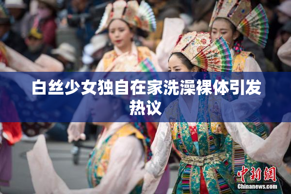 白丝少女独自在家洗澡裸体引发热议