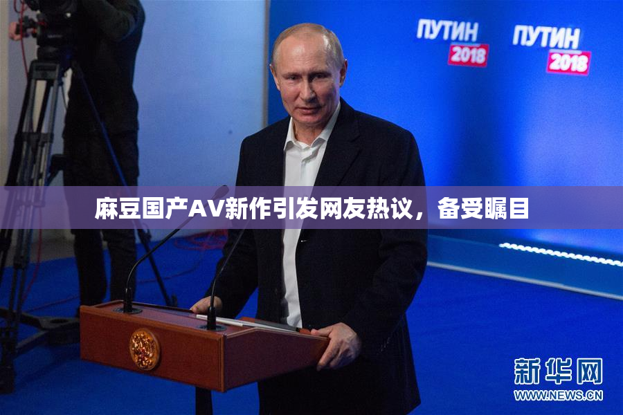 麻豆国产AV新作引发网友热议，备受瞩目