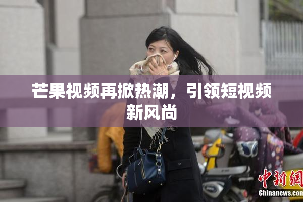 芒果视频再掀热潮，引领短视频新风尚