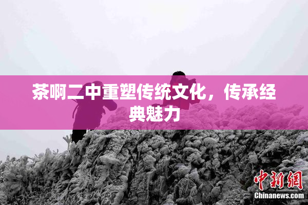 茶啊二中重塑传统文化，传承经典魅力