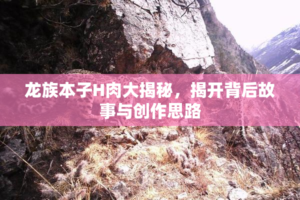 龙族本子H肉大揭秘，揭开背后故事与创作思路