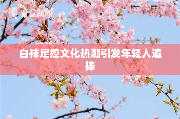 白袜足控文化热潮引发年轻人追捧