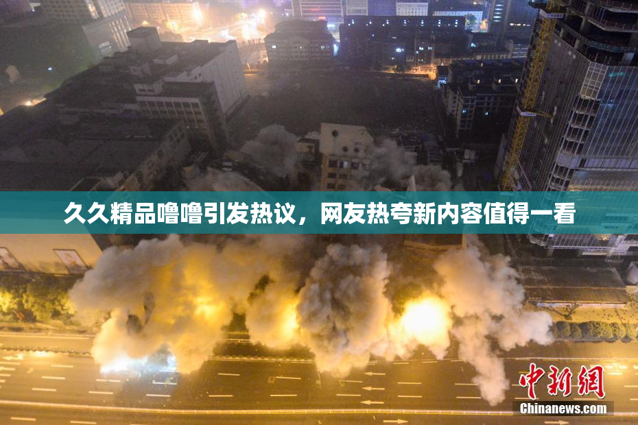 久久精品噜噜引发热议，网友热夸新内容值得一看