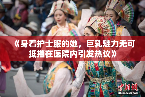 《身着护士服的她，巨乳魅力无可抵挡在医院内引发热议》