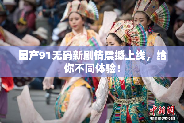 国产91无码新剧情震撼上线，给你不同体验！