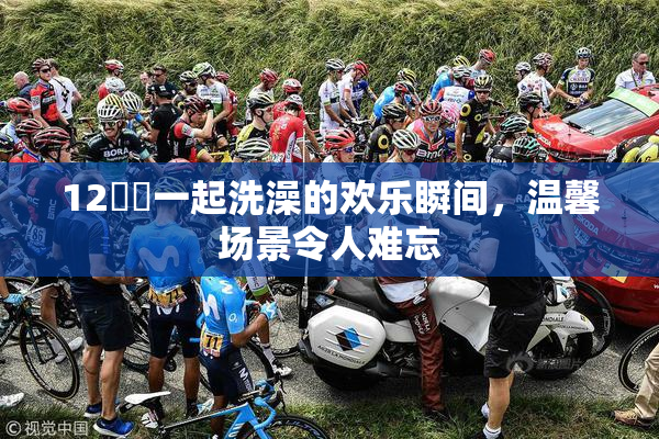 12妺妺一起洗澡的欢乐瞬间，温馨场景令人难忘
