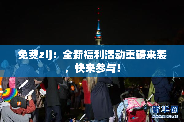 免费zlj：全新福利活动重磅来袭，快来参与！
