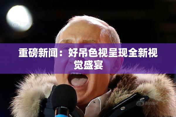 重磅新闻：好吊色视呈现全新视觉盛宴