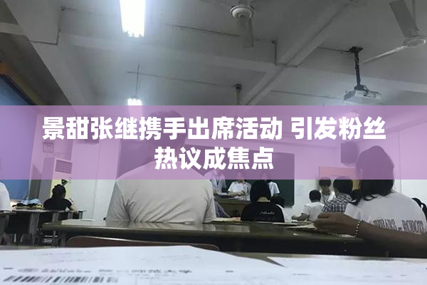 景甜张继携手出席活动 引发粉丝热议成焦点