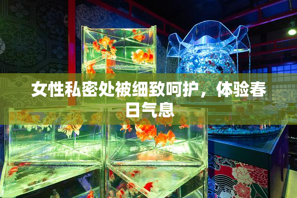 女性私密处被细致呵护，体验春日气息