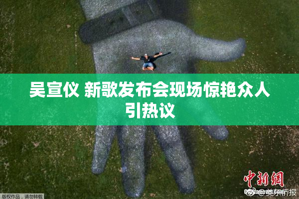 吴宣仪 新歌发布会现场惊艳众人引热议