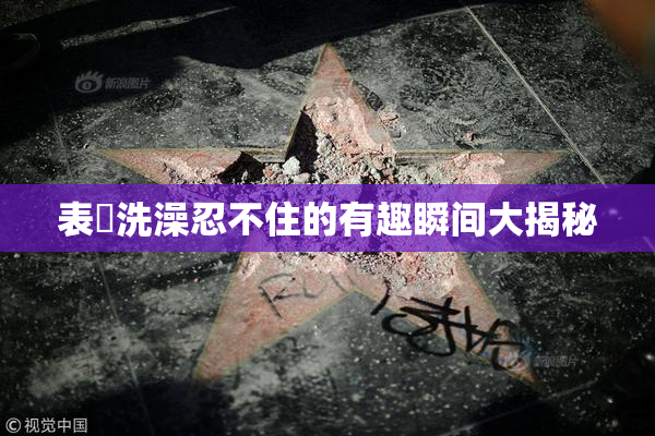 表妺洗澡忍不住的有趣瞬间大揭秘