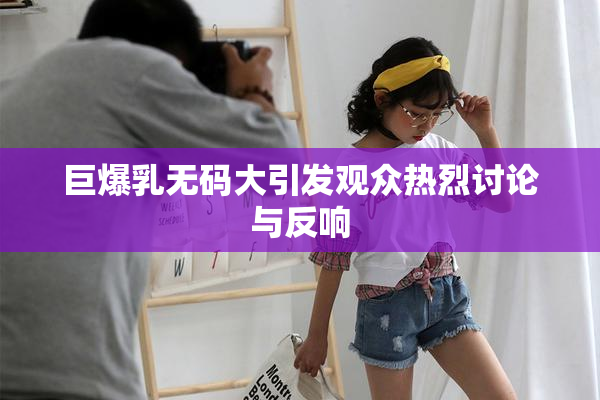 巨爆乳无码大引发观众热烈讨论与反响