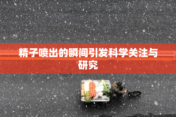 精子喷出的瞬间引发科学关注与研究