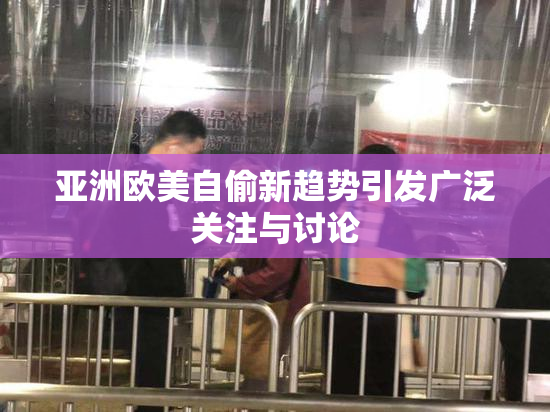 亚洲欧美自偷新趋势引发广泛关注与讨论