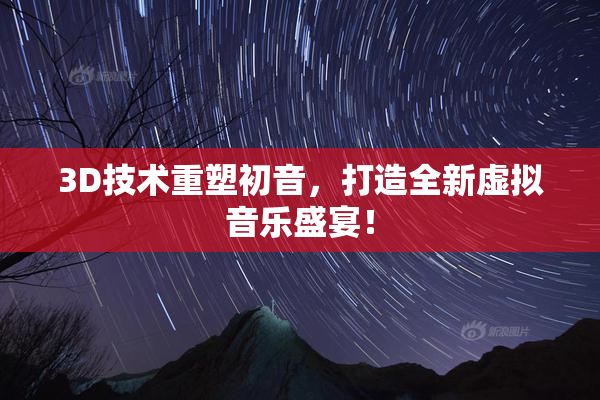 3D技术重塑初音，打造全新虚拟音乐盛宴！