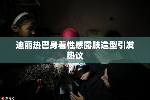 迪丽热巴身着性感露肤造型引发热议