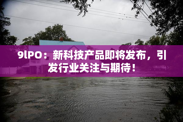 9lPO：新科技产品即将发布，引发行业关注与期待！