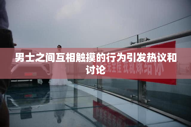 男士之间互相触摸的行为引发热议和讨论