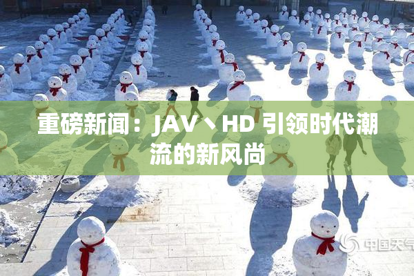 重磅新闻：JAV丶HD 引领时代潮流的新风尚