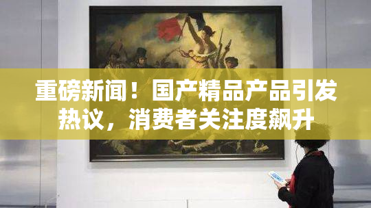 重磅新闻！国产精品产品引发热议，消费者关注度飙升