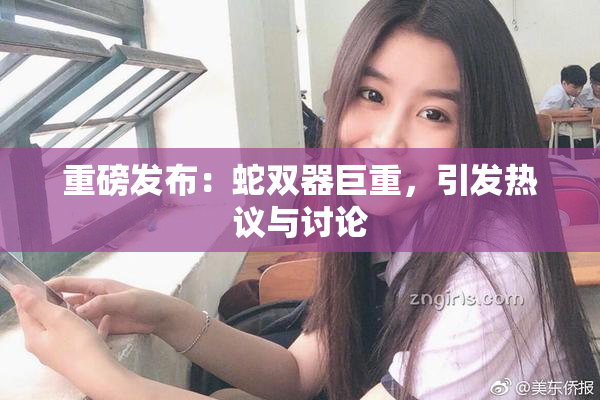 重磅发布：蛇双器巨重，引发热议与讨论