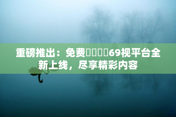 重磅推出：免费❌‌❌‌69视平台全新上线，尽享精彩内容