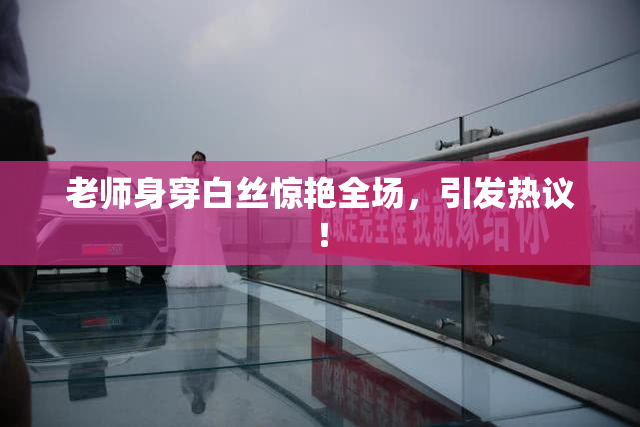老师身穿白丝惊艳全场，引发热议！