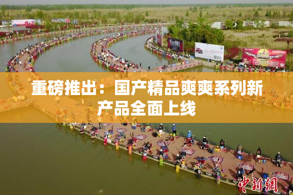 重磅推出：国产精品爽爽系列新产品全面上线