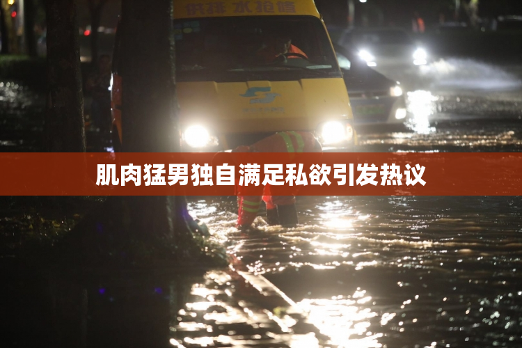 肌肉猛男独自满足私欲引发热议
