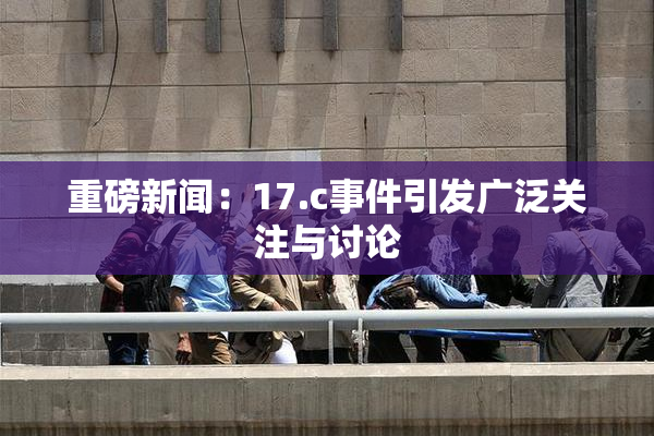 重磅新闻：17.c事件引发广泛关注与讨论