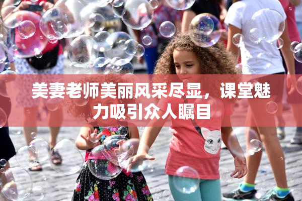 美妻老师美丽风采尽显，课堂魅力吸引众人瞩目